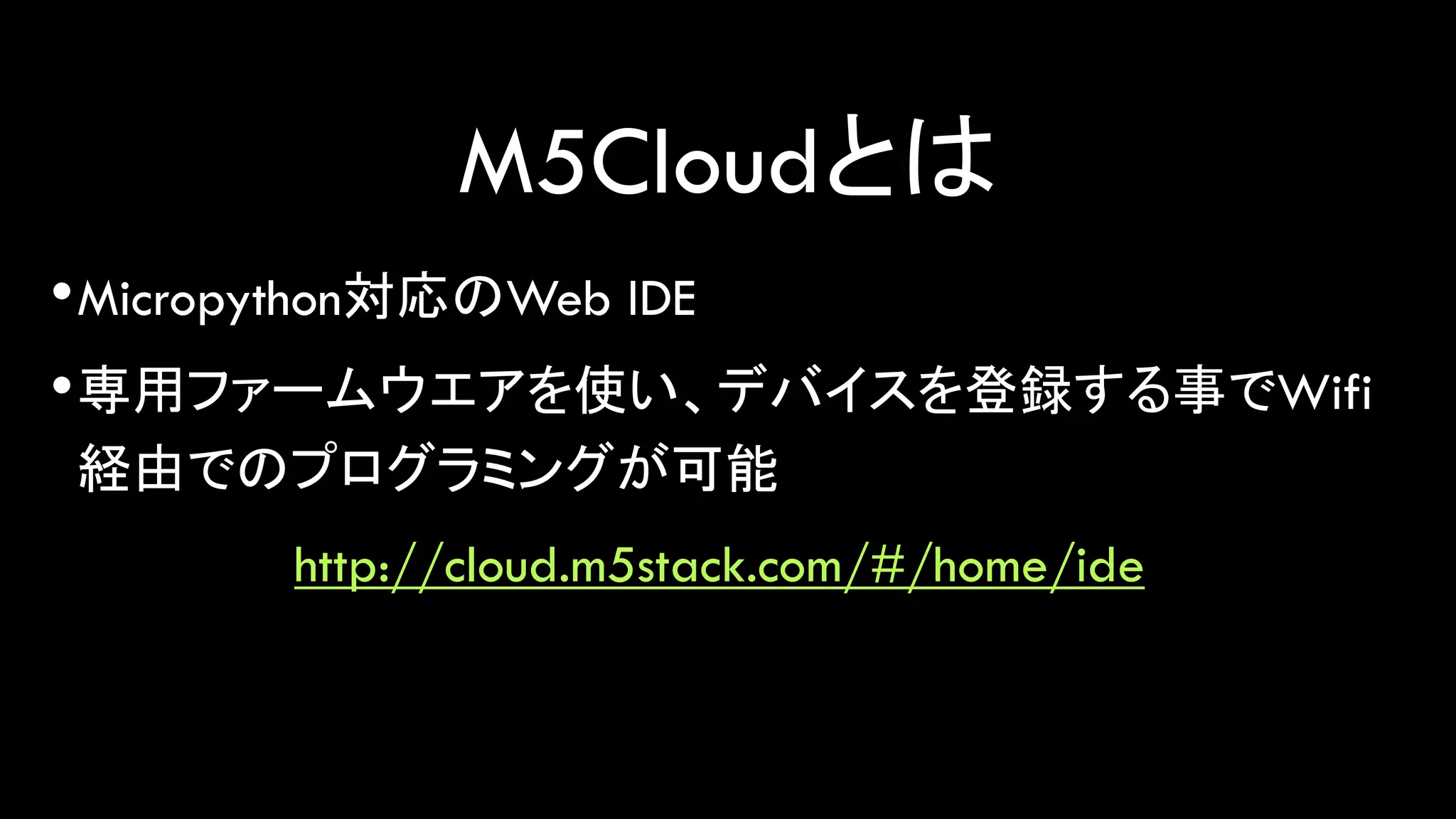 M5Cloudとは
•Micropython対応のWeb IDE
•専用ファームウエアを使い、デバイスを登録する事でWifi
経由でのプログラミングが可能
http://cloud.m5stack.com/#/home/ide
 