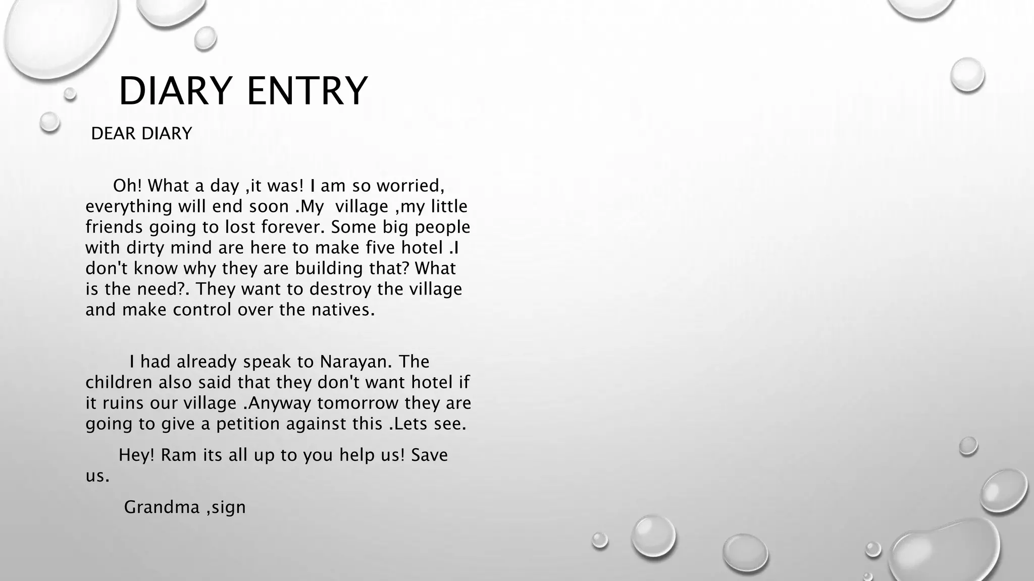 DIARY ENTRY
DEAR DIARY
Oh! What a day ,it was! I am so worried,
everything will end soon .My village ,my little
friends going to lost forever. Some big people
with dirty mind are here to make five hotel .I
don't know why they are building that? What
is the need?. They want to destroy the village
and make control over the natives.
I had already speak to Narayan. The
children also said that they don't want hotel if
it ruins our village .Anyway tomorrow they are
going to give a petition against this .Lets see.
Hey! Ram its all up to you help us! Save
us.
Grandma ,sign
 