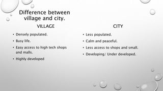 Difference between
village and city.
VILLAGE
• Densely populated.
• Busy life.
• Easy access to high tech shops
and malls.
• Highly developed
CITY
• Less populated.
• Calm and peaceful.
• Less access to shops and small.
• Developing/ Under developed.
 