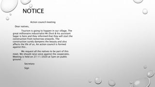 NOTICE
Action council meeting
Dear natives,
Tourism is going to happen in our village. The
great millionaire industrialist Mr.Dixit & his assistant
Sagar is here and they informed that they will start the
construction from tomorrow onwards. The
construction surely dampens the beauty and also
affects the life of us. An action council is formed
against this .
We request all the natives to be part of this
meet. We should raise voice against the cooperates.
Meeting is held on 27/11/2020 at 5pm on public
ground .
Secretary
Sign
 