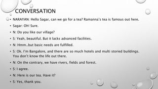 CONVERSATION
• NARAYAN: Hello Sagar, can we go for a tea? Ramanna’s tea is famous out here.
• Sagar: Oh! Sure.
• N: Do you like our village?
• S: Yeah, beautiful. But it lacks advanced facilities.
• N: Hmm..but basic needs are fulfilled.
• S: Ok. I’m Bangalore, and there are so much hotels and multi storied buildings.
You don’t know the life out there.
• N: On the contrary, we have rivers, fields and forest.
• S: I agree.
• N: Here is our tea. Have it?
• S: Yes, thank you.
 