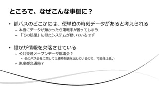 • 都バスのどこかには、便単位の時刻データがあると考えられる
– 本当にデータが無かったら運転⼿が困ってしまう
– 「その筋屋」に似たシステムが動いているはず
• 誰かが情報を⽋落させている
– 公共交通オープンデータ協議会？
• 他のバス会社に関しては便時刻表を出しているので、可能性は低い
– 東京都交通局？
ところで、なぜこんな事態に？
 