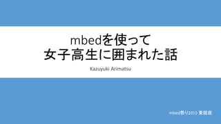 mbedを使って
女子高生に囲まれた話
Kazuyuki Arimatsu
mbed祭り2015 東銀座
 
