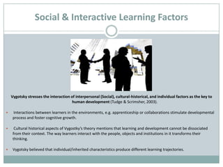 Social & Interactive Learning Factors




    Vygotsky stresses the interaction of interpersonal (Social), cultural-historical, and individual factors as the key to
                                       human development (Tudge & Scrimsher, 2003).

    Interactions between learners in the environments, e.g. apprenticeship or collaborations stimulate developmental
     process and foster cognitive growth.

     Cultural historical aspects of Vygostky’s theory mentions that learning and development cannot be dissociated
     from their context. The way learners interact with the people, objects and institutions in it transforms their
     thinking.

    Vygotsky believed that individual/inherited characteristics produce different learning trajectories.
 