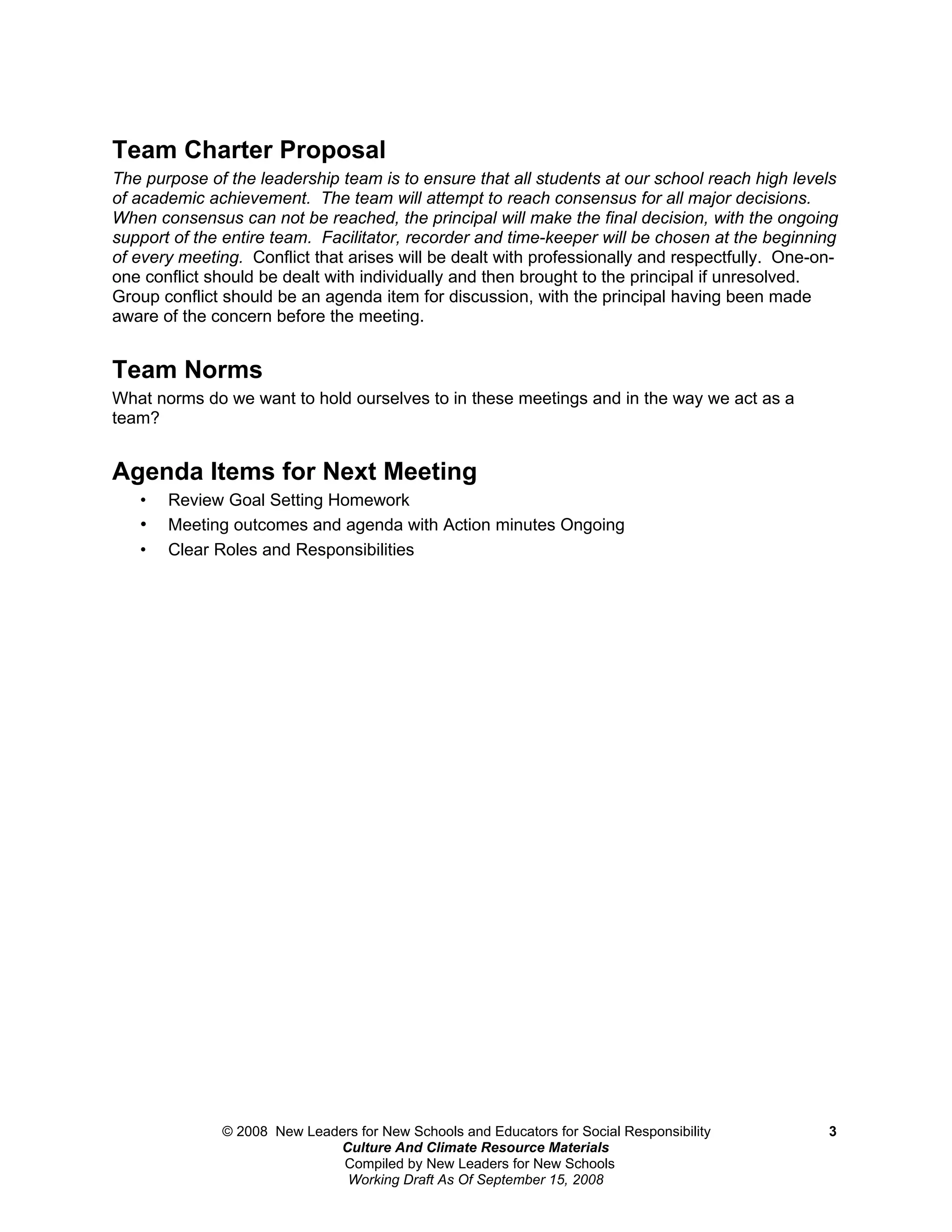 Team Charter Proposal
The purpose of the leadership team is to ensure that all students at our school reach high levels
of academic achievement. The team will attempt to reach consensus for all major decisions.
When consensus can not be reached, the principal will make the final decision, with the ongoing
support of the entire team. Facilitator, recorder and time-keeper will be chosen at the beginning
of every meeting. Conflict that arises will be dealt with professionally and respectfully. One-on-
one conflict should be dealt with individually and then brought to the principal if unresolved.
Group conflict should be an agenda item for discussion, with the principal having been made
aware of the concern before the meeting.


Team Norms
What norms do we want to hold ourselves to in these meetings and in the way we act as a
team?


Agenda Items for Next Meeting
   •   Review Goal Setting Homework
   •   Meeting outcomes and agenda with Action minutes Ongoing
   •   Clear Roles and Responsibilities




              © 2008 New Leaders for New Schools and Educators for Social Responsibility        3
                             Culture And Climate Resource Materials
                              Compiled by New Leaders for New Schools
                              Working Draft As Of September 15, 2008
 
