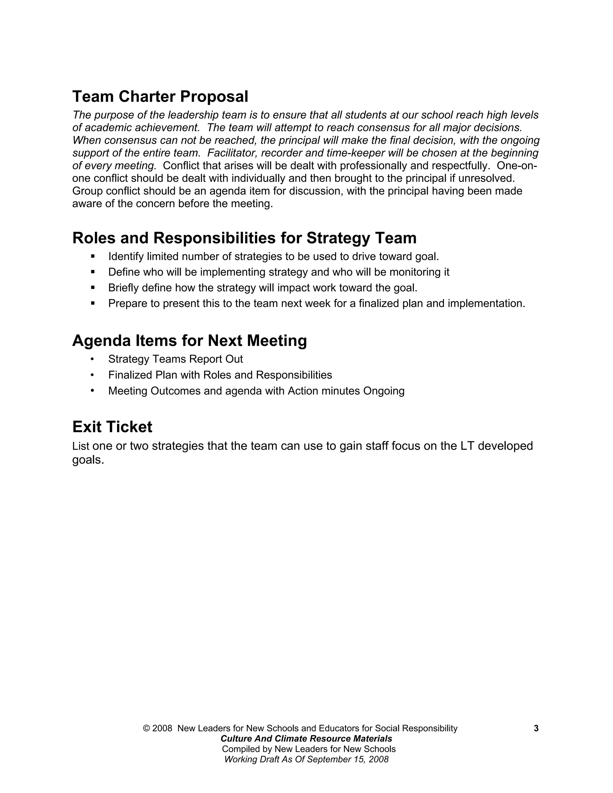 Team Charter Proposal
The purpose of the leadership team is to ensure that all students at our school reach high levels
of academic achievement. The team will attempt to reach consensus for all major decisions.
When consensus can not be reached, the principal will make the final decision, with the ongoing
support of the entire team. Facilitator, recorder and time-keeper will be chosen at the beginning
of every meeting. Conflict that arises will be dealt with professionally and respectfully. One-on-
one conflict should be dealt with individually and then brought to the principal if unresolved.
Group conflict should be an agenda item for discussion, with the principal having been made
aware of the concern before the meeting.


Roles and Responsibilities for Strategy Team
        Identify limited number of strategies to be used to drive toward goal.
        Define who will be implementing strategy and who will be monitoring it
        Briefly define how the strategy will impact work toward the goal.
        Prepare to present this to the team next week for a finalized plan and implementation.


Agenda Items for Next Meeting
   •     Strategy Teams Report Out
   •     Finalized Plan with Roles and Responsibilities
   •     Meeting Outcomes and agenda with Action minutes Ongoing


Exit Ticket
List one or two strategies that the team can use to gain staff focus on the LT developed
goals.




                © 2008 New Leaders for New Schools and Educators for Social Responsibility        3
                               Culture And Climate Resource Materials
                                Compiled by New Leaders for New Schools
                                Working Draft As Of September 15, 2008
 