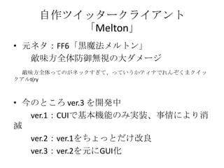 自作ツイッタークライアント
        「Melton」
• 元ネタ：FF6「黒魔法メルトン」
   敵味方全体防御無視の大ダメージ
  敵味方全体ってのがネックすぎて、っていうかティナでれんぞくまクイッ
クアルt(ry



• 今のところ ver.3 を開発中
   ver.1：CUIで基本機能のみ実装、事情により消
滅
   ver.2：ver.1をちょっとだけ改良
   ver.3：ver.2を元にGUI化
 