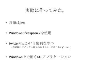 実際に作ってみた。

• 言語はjava

• Windowsでeclipse4.2を使用

• twitter4jとかいう便利なやつ
  （作者様にツイッター補足されました…正直こわい(´・ω・`)



• Windows上で動くGUIアプリケーション
 