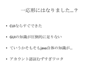 一応形にはなりました…？


• CUIならすぐできた

• GUIの知識が圧倒的に足りない

• ていうかそもそもjava自体の知識が…

• アカウント認証むずすぎワロタ
 