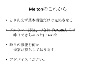 Meltonのこれから

• とりあえず基本機能だけは充実させる

• アカウント認証、できればOAuth方式で
   昨日できちゃった(・ω<)☆

• 独自の機能を何か
   提案お待ちしております

• アドバイスください…
 
