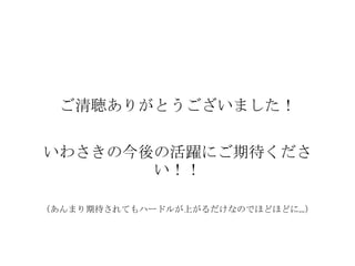 ご清聴ありがとうございました！

いわさきの今後の活躍にご期待くださ
       い！！

（あんまり期待されてもハードルが上がるだけなのでほどほどに…）
 
