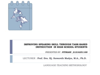 IMPROVING SPEAKING SKILL THROUGH TASK-BASED
INSTRUCTION IN HIGH SCHOOL STUDENTS
PRESENTED BY : FITRIANI _21216251100
LECTURER : Prof. Dra. Hj. Suwarsih Madya, M.A., Ph.D.
LANGUAGE TEACHING METHODOLOGY
 