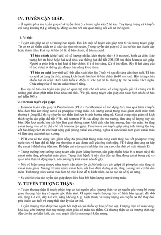 IV. TUYẾN CẬN GIÁP:
− Ở người, phía sau tuyến giáp có 4 tuyến nhỏ (3 x 6 mm) gắn vào 2 bờ sau. Tuy trọng lượng cả 4 tuyến
chỉ nặng khoảng 0,4 g, nhưng lại đóng vai trò hết sức quan trọng đối với cơ thể người.
1. Vi thể:
− Tuyến cận giáp có vỏ xơ mỏng bọc ngoài. Đôi khi một số tuyến cận giáp như bị vùi trong tuyến giáp.
Từ vỏ xơ có nhiều vách xơ đi sâu vào nhu mô tuyến. Trong tuyến cận giáp có 2 loại tế bào tạo thành dây
hoặc thành đám. Hai loại tế bào đó là: tế bào chính, tế bào ưa acid.
Tế bào chính (chief cell) có số lượng nhiều, kích thước nhỏ (4-8 micron), hình đa diện. Bào
tương hơi ưa base hoặc hạt acid nhạt, có những hạt chế tiết 200-400 nm chứa hormon cận giáp.
Người ta phân biệt ra hai loại tế bào chính: (1) tế bào sáng, (2) tế bào đậm. Đây là hai dạng của
tế bào chính ở những giai đoạn chức năng khác nhau.
Tế bào ưa acid (oxyphil cell) bắt đầu xuất hiện lúc 7 tuổi và sau đó tăng dần theo tuổi. Tế bào
ưa acid có dạng đa diện, nhưng kích thước lớn hơn tế bào chính (6-10 micron). Bào tương chứa
nhiều hạt ưa acid. Dưới kính hiển vi điện tử, các hạt đó là những ty thể có nhiều vách ngăn.
Chức năng của tế bào ưa acid chưa rõ ràng.
− Hai loại tế bào của tuyến cận giáp có quan hệ chặt chẽ với nhau, có cùng nguồn gốc và chúng chỉ là
những giai đoạn phát triển khác nhau mà thôi. Về già, trong tuyến cận giáp còn xuất hiện nhiều tế bào
mỡ (đến 50%).
2. Hormon tuyến cận giáp:
− Hormon tuyến cận giáp là Parathormon (PTH). Parathormon có tác dụng điều hòa quá trình chuyển
hóa, đảm bảo cân bằng canxi và phosphat trong máu. Khi lượng canxi trong máu giảm dưới mức bình
thường (10mg/dL) thì sự chuyển vận thần kinh cơ bị ảnh hưởng nặng nề. Canxi trong máu giảm sẽ kích
thích tuyến cận giáp chế tiết PTH, rồi hormon PTH tác động lên mô xương, làm tăng số lượng hủy cốt
bào. Đến lượt mình, hủy cốt bào làm giải phóng canxi khỏi chất căn bản xương, đưa vào máu. Sự tăng
canxi trong máu sẽ ức chế chế tiết hormon cận giáp. Cancitonin của tuyến giáp cũng ảnh hưởng lên hủy
cốt bào bằng cách ức chế hoạt động giải phóng canxi của chúng, nghĩa là cancitonin làm giảm canxi máu
và làm tăng quá trình tạo xương.
− PTH còn có tác dụng làm giảm nồng độ phosphat trong máu bằng cách tăng bài tiết phosphat trong
nước tiểu và hạn chế tái hấp thụ phosphat ở các đoạn cuối của ống sinh niệu. PTH cũng làm tăng sự hấp
thụ canxi ở thành ống tiêu hóa. Để hiệu quả của quá trình hấp thu này cao, cần phải có mặt vitamin D.
− Trong trường hợp cường năng tuyến cận giáp (dùng hormon cận giáp nhiều hoặc bị u tuyến này) thì
canxi máu tăng, phosphat máu giảm. Trạng thái bệnh lý này đưa đến sự lắng đọng canxi trong các cơ
quan như thận và động mạch, còn xương bị khử canxi nên dễ gãy.
− Nếu có hiện tượng nhược năng tuyến cận giáp (do cắt bỏ hoặc suy cận giáp) thì phosphat máu tăng và
canxi máu giảm. Xương trở nên nhiều canxi hơn, rồi loạn dinh dưỡng ở da, răng, xương làm cơ thể ốm
mòn. Tình trạng thiếu canxi máu làm hệ thần kinh dễ bị kích thích, do đó các cơ dễ bị co cứng.
− Sự chế tiết của các tuyến cận giáp được điều hòa bởi hàm lượng canxi trong máu.
V. TUYẾN THƯỢNG THẬN:
− Tuyến thượng thận là tuyến phức hợp có hai nguồn gốc: thượng thận vỏ có nguồn gốc trung bì trung
gian, thượng thận tủy có nguồn gốc thần kinh. Ở người, tuyến thượng thận có hình bán nguyệt, dài 4-6
cm, rộng 1-2 cm, dày 4-6 cm, nặng khoảng 8 g. Kích thước và trọng lượng của tuyến có thể thay đổi,
phụ thuộc vào tuổi và trạng thái sinh lý của cơ thể.
− Tuyến thượng thận được bọc ngoài bởi một vỏ xơ nhiều sợi keo, tế bào sợi. Thượng thận vỏ màu vàng,
khá dày, còn thượng thận tủy mỏng, nằm giữa có màu nâu thẫm. Cả thượng thận vỏ và thượng thận tủy
đều có cấu tạo kiểu lưới, các mao mạch đều là mao mạch kiểu xoang.
 