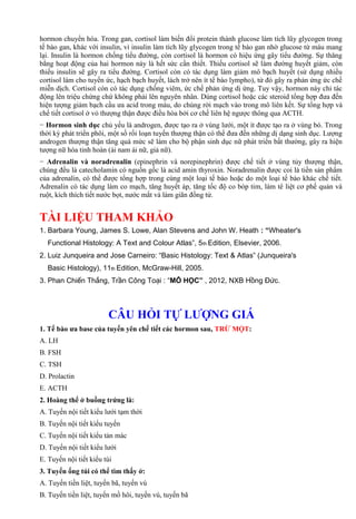 hormon chuyển hóa. Trong gan, cortisol làm biến đổi protein thành glucose làm tích lũy glycogen trong
tế bào gan, khác với insulin, vì insulin làm tích lũy glycogen trong tế bào gan nhờ glucose từ máu mang
lại. Insulin là hormon chống tiểu đường, còn cortisol là hormon có hiệu ứng gây tiểu đường. Sự thăng
bằng hoạt động của hai hormon này là hết sức cần thiết. Thiếu cortisol sẽ làm đường huyết giảm, còn
thiếu insulin sẽ gây ra tiểu đường. Cortisol còn có tác dụng làm giảm mô bạch huyết (sử dụng nhiều
cortisol làm cho tuyến ức, hạch bạch huyết, lách trở nên ít tế bào lympho), từ đó gây ra phản ứng ức chế
miễn dịch. Cortisol còn có tác dụng chống viêm, ức chế phản ứng dị ứng. Tuy vậy, hormon này chỉ tác
động lên triệu chứng chứ không phải lên nguyên nhân. Dùng cortisol hoặc các steroid tổng hợp đưa đến
hiện tượng giảm bạch cầu ưa acid trong máu, do chúng rời mạch vào trong mô liên kết. Sự tổng hợp và
chế tiết cortisol ở vỏ thượng thận được điều hòa bởi cơ chế liên hệ ngược thông qua ACTH.
− Hormon sinh dục chủ yếu là androgen, được tạo ra ở vùng lưới, một ít được tạo ra ở vùng bó. Trong
thời kỳ phát triển phôi, một số rối loạn tuyến thượng thận có thể đưa đến những dị dạng sinh dục. Lượng
androgen thượng thận tăng quá mức sẽ làm cho bộ phận sinh dục nữ phát triển bất thường, gây ra hiện
tượng nữ hóa tinh hoàn (ái nam ái nữ, giả nữ).
− Adrenalin và noradrenalin (epinephrin và norepinephrin) được chế tiết ở vùng tủy thượng thận,
chúng đều là catecholamin có nguồn gốc là acid amin thyroxin. Noradrenalin được coi là tiền sản phẩm
của adrenalin, có thể được tổng hợp trong cùng một loại tế bào hoặc do một loại tế bào khác chế tiết.
Adrenalin có tác dụng làm co mạch, tăng huyết áp, tăng tốc độ co bóp tim, làm tê liệt cơ phế quản và
ruột, kích thích tiết nước bọt, nước mắt và làm giãn đồng tử.
TÀI LIỆU THAM KHẢO
1. Barbara Young, James S. Lowe, Alan Stevens and John W. Heath : “Wheater's
Functional Histology: A Text and Colour Atlas”, 5th Edition, Elsevier, 2006.
2. Luiz Junqueira and Jose Carneiro: “Basic Histology: Text & Atlas” (Junqueira's
Basic Histology), 11th Edition, McGraw-Hill, 2005.
3. Phan Chiến Thắng, Trần Công Toại : “MÔ HỌC” , 2012, NXB Hồng Đức.
CÂU HỎI TỰ LƯỢNG GIÁ
1. Tế bào ưa base của tuyến yên chế tiết các hormon sau, TRỪ MỘT:
A. LH
B. FSH
C. TSH
D. Prolactin
E. ACTH
2. Hoàng thể ở buồng trứng là:
A. Tuyến nội tiết kiểu lưới tạm thời
B. Tuyến nội tiết kiểu tuyến
C. Tuyến nội tiết kiểu tản mác
D. Tuyến nội tiết kiểu lưới
E. Tuyến nội tiết kiểu túi
3. Tuyến ống túi có thể tìm thấy ở:
A. Tuyến tiền liệt, tuyến bã, tuyến vú
B. Tuyến tiền liệt, tuyến mồ hôi, tuyến vú, tuyến bã
 