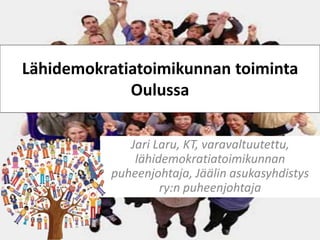 Lähidemokratiatoimikunnan toiminta 
Oulussa 
Jari Laru, KT, varavaltuutettu, 
lähidemokratiatoimikunnan 
puheenjohtaja, Jäälin asukasyhdistys 
ry:n puheenjohtaja 
 