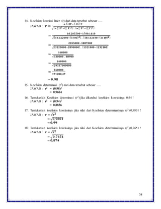 34
14. Koefisien korelasi linier (r) dari data tersebut sebesar ….
JAWAB : 𝒓 =
𝒏 ∑ 𝑿𝒀−∑ 𝑿.∑ 𝒀
√{ 𝒏 ∑ 𝑿 𝟐−(∑ 𝑿) 𝟐} . { 𝒏∑ 𝒀 𝟐−(∑ 𝒀) 𝟐}
=
𝟏𝟎.𝟐𝟎𝟓𝟓𝟎𝟎−𝟏𝟕𝟎𝟎.𝟏𝟏𝟏𝟎
√{ 𝟏𝟎.𝟑𝟐𝟐𝟎𝟎𝟎−( 𝟏𝟕𝟎𝟎) 𝟐} . { 𝟏𝟎.𝟏𝟑𝟐𝟏𝟎𝟎−( 𝟏𝟏𝟏𝟎) 𝟐}
=
𝟐𝟎𝟓𝟓𝟎𝟎𝟎−𝟏𝟖𝟖𝟕𝟎𝟎𝟎
√{ 𝟑𝟐𝟐𝟎𝟎𝟎𝟎−𝟐𝟖𝟗𝟎𝟎𝟎𝟎} . { 𝟏𝟑𝟐𝟏𝟎𝟎𝟎−𝟏𝟐𝟑𝟐𝟏𝟎𝟎}
=
𝟏𝟔𝟖𝟎𝟎𝟎
√𝟑𝟑𝟎𝟎𝟎𝟎 . 𝟖𝟖𝟗𝟎𝟎
=
𝟏𝟔𝟖𝟎𝟎𝟎
√𝟐𝟗𝟑𝟑𝟕𝟎𝟎𝟎𝟎𝟎𝟎
=
𝟏𝟔𝟖𝟎𝟎𝟎
𝟏𝟕𝟏𝟐𝟖𝟎,𝟒𝟕
= 𝟎, 𝟗𝟖
15. Koefisien determinasi (r2) dari data tersebut sebesar ….
JAWAB : r2 = (0,98)2
= 0,9604
16. Tentukanlah Koefisien determinasi (r2) jika diketahui koefisien korelasinya 0,94 !
JAWAB : r2 = (0,94)2
= 0,8836
17. Tentukanlah koefisien korelasinya jika nilai dari Koefisien determinasinya (r2) 0,9801 !
JAWAB : 𝒓 = √𝒓 𝟐
= √ 𝟎, 𝟗𝟖𝟎𝟏
= 𝟎, 𝟗𝟗
18. Tentukanlah koefisien korelasinya jika nilai dari Koefisien determinasinya (r2) 0,7651 !
JAWAB : 𝒓 = √𝒓 𝟐
= √𝟎, 𝟕𝟔𝟓𝟏
= 𝟎, 𝟖𝟕𝟒
 
