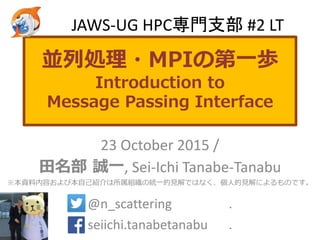 並列処理・MPIの第一歩
Introduction to
Message Passing Interface
23 October 2015 /
田名部 誠一, Sei-Ichi Tanabe-Tanabu
※本資料内容および本自己紹介は所属組織の統一的見解ではなく、個人的見解によるものです。
@n_scattering .
seiichi.tanabetanabu .
JAWS-UG HPC専門支部 #2 LT
 