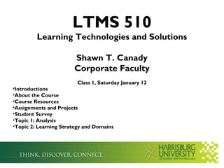 LTMS 510
         Learning Technologies and Solutions

                       Shawn T. Canady
                       Corporate Faculty
                         Class 1, Saturday January 12
•Introductions
•About the Course
•Course Resources
•Assignments and Projects
•Student Survey
•Topic 1: Analysis
•Topic 2: Learning Strategy and Domains
 