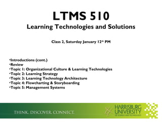 LTMS 510
         Learning Technologies and Solutions

                      Class 2, Saturday January 12th PM



•Introductions (cont.)
•Review
•Topic 1: Organizational Culture & Learning Technologies
•Topic 2: Learning Strategy
•Topic 3: Learning Technology Architecture
•Topic 4: Flowcharting & Storyboarding
•Topic 5: Management Systems
 