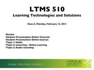LTMS 510
      Learning Technologies and Solutions

                   Class 5, Monday, February 13, 2011



•Review
•Student Presentation: Online Tutorials
•Student Presentation: Online Courses
•Topic 1: Media
•Topic 2: eLearning / Online Learning
•Topic 3: Audio recording
 