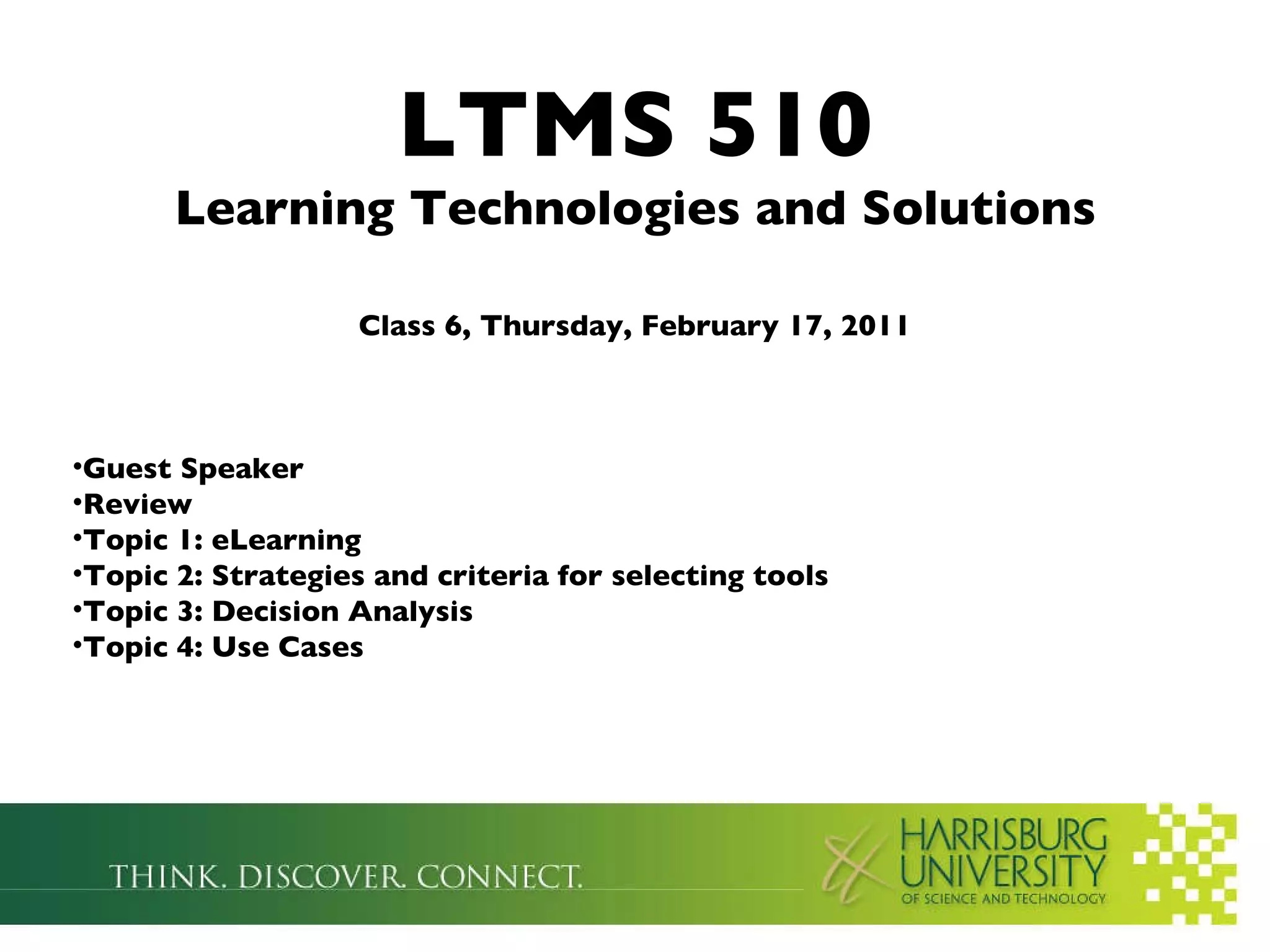 LTMS 510 Learning Technologies and Solutions Class 6, Thursday, February 17, 2011 Guest Speaker Review Topic 1: eLearning Topic 2: Strategies and criteria for selecting tools Topic 3: Decision Analysis Topic 4: Use Cases