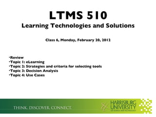 LTMS 510
       Learning Technologies and Solutions

                    Class 6, Monday, February 20, 2012



•Review
•Topic 1: eLearning
•Topic 2: Strategies and criteria for selecting tools
•Topic 3: Decision Analysis
•Topic 4: Use Cases
 
