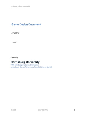 LTMS 531 Design Document

Game Design Document
SmyeCity

12/16/13

Created by

Harrisburg University
LTMS 531: Designing Games & Simulations
Jenica Jones, Charles Palmer, Andy Petroski, Cameron Spurlock

© 2013

CONFIDENTIAL

1

 
