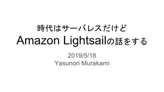 時代はサーバレスだけど
Amazon Lightsailの話をする
2019/5/18
Yasunori Murakami
 
