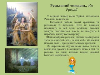 Русальний тиждень, або
Русалії
У перший четвер після Трійці відзначали
Русалчин великдень.
Господині робили жовті крашанки та
роздавали їх дітлахам. Ніхто не повинен
працювати в цей день, оскільки русалки
можуть розгніватися, що їх не шанують, і
наробити шкоду господарству.
Щоб задобрити русалок, дівчата замішували
тісто на свяченій воді, пекли хліб і відносили
його на поле – пригощають мавок і русалок.
За народними віруваннями, якщо сплести
вінок для русалки й залишити його в лісі, то
русалка на знак подяки пошле дівчині
багатого нареченого.
 