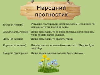 Народний
прогностик
Ретельно спостерігали, яким буде день – сонячним чи
дощовим, то так піде й на осінь.
Олени (3 червня)
Харитона (14 червня) Якщо йтиме дощ, то до кінця місяця, а коли сонячно,
то на добрий налив колосся.
Луки (16 червня) Якщо йтиме дощ, то вродять гриби.
Кирила (22 червня) Зацвіла липа – на тепло й сонячне літо. Щедрим буде
медозбір.
Мануїла (30 червня) Якщо погода дощова, то зима буде сніжною.
 
