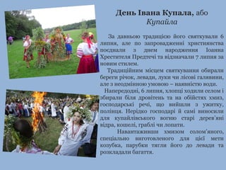 День Івана Купала, або
Купайла
За давньою традицією його святкували 6
липня, але по запровадженні християнства
поєднали з днем народження Іоанна
Хрестителя Предтечі та відзначали 7 липня за
новим стилем.
Традиційним місцем святкування обирали
береги річок, левади, луки чи лісові галявини,
але з неодмінною умовою – наявністю води.
Напередодні, 6 липня, хлопці ходили селом і
збирали біля дровітень та на обійстях хмиз,
господарські речі, що вийшли з ужитку,
полінця. Нерідко господарі й самі виносили
для купайлівського вогню старі дерев’яні
відра, кошелі, граблі чи лопати.
Навантаживши хмизом солом’яного,
спеціально виготовленого для цієї мети
козубка, парубки тягли його до левади та
розкладали багаття.
 