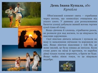 День Івана Купала, або
Купайла
Обов’язковий елемент свята – стрибання
через вогонь, що символізує очищення від
усього злого. У давнину для розпалювання
багаття хлопці добували живий вогонь тертям
сухої гілки об гілку.
Якщо дівчина й хлопець, стрибаючи разом,
не розняли рук над вогнем, то це віщувало їм
щасливе одруження.
Свої віночки дівчата знімали і пускали на
воду із запаленими свічками та ворожили по
них. Якщо віночок відпливав у той бік, де
живе милий, це була ознака до весілля. Коли
стояв довго на місці й крутився, то парубок
дівці тільки голову морочить, а брати не буде.
Якщо чийсь вінок тонув, то це віщувало
недобре.
 