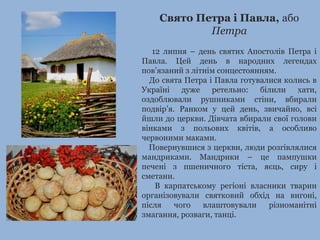 Свято Петра і Павла, або
Петра
12 липня – день святих Апостолів Петра і
Павла. Цей день в народних легендах
пов’язаний з літнім сонцестоянням.
До свята Петра і Павла готувалися колись в
Україні дуже ретельно: білили хати,
оздоблювали рушниками стіни, вбирали
подвір’я. Ранком у цей день, звичайно, всі
йшли до церкви. Дівчата вбирали свої голови
вінками з польових квітів, а особливо
червоними маками.
Повернувшися з церкви, люди розгівлялися
мандриками. Мандрики – це пампушки
печені з пшеничного тіста, яєць, сиру і
сметани.
В карпатському регіоні власники тварин
організовували святковий обхід на вигоні,
після чого влаштовували різноманітні
змагання, розваги, танці.
 