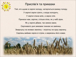 Прислів’я та приказки
Той, хто шукає в серпні холоду, натерпиться взимку голоду.
У серпні серпи гріють, а вода холодить.
У серпні спина мліє, а зерно спіє.
Принеси нам, серпне, стільки кіпок, як у небі зірок.
Як у серпні дбаєм, так зимою маєм.
Серпневого дня зимовим тижнем не заміниш.
Змарнуєш на жнивах хвилину – втратиш не одну зернину.
Серпень виймає серпа зі стріхи, а вересень його ховає.
 