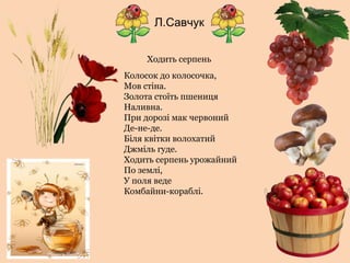 Л.Савчук
Ходить серпень
Колосок до колосочка,
Мов стіна.
Золота стоїть пшениця
Наливна.
При дорозі мак червоний
Де-не-де.
Біля квітки волохатий
Джміль гуде.
Ходить серпень урожайний
По землі,
У поля веде
Комбайни-кораблі.
 