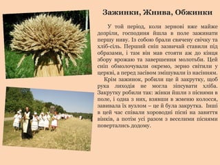 Зажинки, Жнива, Обжинки
У той період, коли зернові вже майже
дозріли, господиня йшла в поле зажинати
першу ниву. Із собою брали свячену свічку та
хліб-сіль. Перший сніп зазвичай ставили під
образами, і там він мав стояти аж до кінця
збору врожаю та завершення молотьби. Цей
сніп обмолочували окремо, зерно світили у
церкві, а перед засівом змішували із насінням.
Крім зажинок, робили ще й закрутку, щоб
рука лиходія не могла зіпсувати хліба.
Закрутку робили так: жінки йшли з піснями в
поле, і одна з них, взявши в жменю колосся,
завивала їх вузлом – це й була закрутка. Інші
в цей час співали хороводні пісні на завиття
вінків, а потім усі разом з веселими піснями
повертались додому.
 