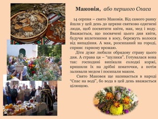 Маковія, або першого Спаса
14 серпня – свято Маковія. Від самого ранку
йшли у цей день до церкви святково одягнені
люди, щоб посвятити квіти, мак, мед і воду.
Вважається, що посвячені цього дня квіти,
будучи вплетеними в косу, бережуть волосся
від випадіння. А мак, розсипаний на городі,
сприяє гарному врожаю.
Діти дуже любили обрядову страву цього
дня. А страва ця – “шулики”. Готувалася вона
так: господині випікали солодкі коржі,
кришили їх на дрібні шматочки, а потім
заливали медом і посипали маком.
Свято Маковея ще називається в народі
“Спас на воді”, бо вода в цей день вважається
цілющою.
 