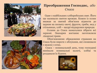Преображення Господнє, або
Спаса
Одне з найбільших хліборобських свят. Його
ще називали святом врожаю. Кожен із селян
вважав за святий обов’язок віднести до
церкви на посвяту овочі, фрукти, гриби, мед у
стільниках, хліб – щедрі віддарунки природи.
Селяни до Спаса намагалися зібрати всі
зернові. Знахарки востаннє заготовляли
лікарські трави.
Обов’язковими обрядовими стравами на
Спаса були пироги з яблуками, які споживали
з медом у сотах.
Спаса – поминальний день, тому господині
випікали поминальні калачі, хлібці та
роздавали їх бідним.
 