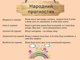 Народний
прогностик
Якщо цього дня мокро, значить, мокрою буде й осінь,
а якщо сухо, то, відповідно, й осінь буде сухою.
Мокрини (1 серпня)
Анни (7 серпня) Якщо в цей день ранок буде холодний, то і зима буде
сувора. Йде дощ – часто випадатимуть сніги.
Антона (16 серпня) Вітер з вихорами – на сніжну зиму.
Лаврентія (23 серпня) Якщо у ставках вода тиха, то й осінь буде спокійною, а
зима без завірюх.
Феодосія (27 серпня) Якщо буря цього дня, то на непогідний вересень.
 