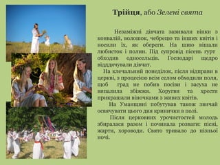 Трійця, або Зелені свята
Незаміжні дівчата завивали вінки з
конвалій, волошок, чебрецю та інших квітів і
носили їх, як обереги. На шию вішали
любисток і полин. Під супровід пісень гурт
обходив односельців. Господарі щедро
відддячували дівчат.
На клечальний понеділок, після відправи в
церкві, з процесією всім селом обходили поля,
щоб град не побив посіви і засуха не
випалила збіжжя. Хоругви та хрести
прикрашали віночками з живих квітів.
На Уманщині побутував також звичай
освячувати цього дня кринички в полі.
Після церковних урочистостей молодь
збиралася разом і починала розваги: пісні,
жарти, хороводи. Свято тривало до пізньої
ночі.
 