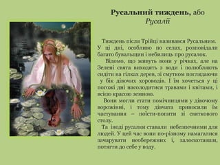 Русальний тиждень, або
Русалії
Тиждень після Трійці називався Русальним.
У ці дні, особливо по селах, розповідали
багато бувальщин і небилиць про русалок.
Відомо, що живуть вони у річках, але на
Зелені свята виходять з води і полюбляють
сидіти на гілках дерев, зі смутком поглядаючи
у бік дівочих хороводів. І їм хочеться у ці
погожі дні насолодитися травами і квітами, і
всією красою земною.
Вони могли стати помічницями у дівочому
ворожінні, і тому дівчата приносили їм
частування – поїсти-попити зі святкового
столу.
Та іноді русалки ставали небезпечними для
людей. У цей час вони по-різному намагалися
зачарувати необережних і, залоскотавши,
потягти до себе у воду.
 
