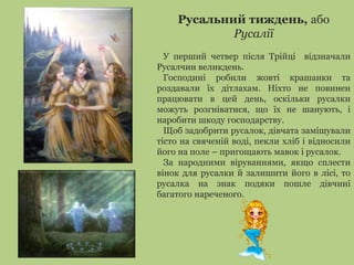 Русальний тиждень, або 
Русалії 
У перший четвер після Трійці відзначали 
Русалчин великдень. 
Господині робили жовті крашанки та 
роздавали їх дітлахам. Ніхто не повинен 
працювати в цей день, оскільки русалки 
можуть розгніватися, що їх не шанують, і 
наробити шкоду господарству. 
Щоб задобрити русалок, дівчата замішували 
тісто на свяченій воді, пекли хліб і відносили 
його на поле – пригощають мавок і русалок. 
За народними віруваннями, якщо сплести 
вінок для русалки й залишити його в лісі, то 
русалка на знак подяки пошле дівчині 
багатого нареченого. 
 