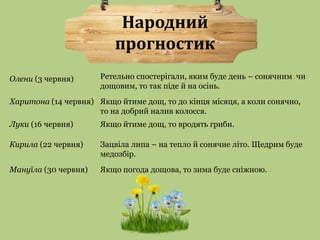 Народний 
прогностик 
Ретельно спостерігали, яким буде день – сонячним чи 
дощовим, то так піде й на осінь. 
Олени (3 червня) 
Харитона (14 червня) Якщо йтиме дощ, то до кінця місяця, а коли сонячно, 
то на добрий налив колосся. 
Луки (16 червня) Якщо йтиме дощ, то вродять гриби. 
Кирила (22 червня) Зацвіла липа – на тепло й сонячне літо. Щедрим буде 
медозбір. 
Мануїла (30 червня) Якщо погода дощова, то зима буде сніжною. 
 
