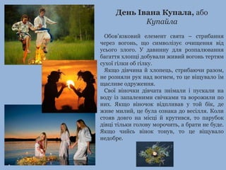 День Івана Купала, або 
Купайла 
Обов’язковий елемент свята – стрибання 
через вогонь, що символізує очищення від 
усього злого. У давнину для розпалювання 
багаття хлопці добували живий вогонь тертям 
сухої гілки об гілку. 
Якщо дівчина й хлопець, стрибаючи разом, 
не розняли рук над вогнем, то це віщувало їм 
щасливе одруження. 
Свої віночки дівчата знімали і пускали на 
воду із запаленими свічками та ворожили по 
них. Якщо віночок відпливав у той бік, де 
живе милий, це була ознака до весілля. Коли 
стояв довго на місці й крутився, то парубок 
дівці тільки голову морочить, а брати не буде. 
Якщо чийсь вінок тонув, то це віщувало 
недобре. 
 