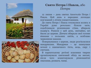 Свято Петра і Павла, або 
Петра 
12 липня – день святих Апостолів Петра і 
Павла. Цей день в народних легендах 
пов’язаний з літнім сонцестоянням. 
До свята Петра і Павла готувалися колись в 
Україні дуже ретельно: білили хати, 
оздоблювали рушниками стіни, вбирали 
подвір’я. Ранком у цей день, звичайно, всі 
йшли до церкви. Дівчата вбирали свої голови 
вінками з польових квітів, а особливо 
червоними маками. 
Повернувшися з церкви, люди розгівлялися 
мандриками. Мандрики – це пампушки 
печені з пшеничного тіста, яєць, сиру і 
сметани. 
В карпатському регіоні власники тварин 
організовували святковий обхід на вигоні, 
після чого влаштовували різноманітні 
змагання, розваги, танці. 
 