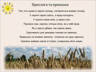 Прислів’я та приказки 
Той, хто шукає в серпні холоду, натерпиться взимку голоду. 
У серпні серпи гріють, а вода холодить. 
У серпні спина мліє, а зерно спіє. 
Принеси нам, серпне, стільки кіпок, як у небі зірок. 
Як у серпні дбаєм, так зимою маєм. 
Серпневого дня зимовим тижнем не заміниш. 
Змарнуєш на жнивах хвилину – втратиш не одну зернину. 
Серпень виймає серпа зі стріхи, а вересень його ховає. 
 