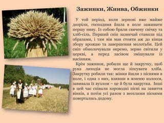 Зажинки, Жнива, Обжинки 
У той період, коли зернові вже майже 
дозріли, господиня йшла в поле зажинати 
першу ниву. Із собою брали свячену свічку та 
хліб-сіль. Перший сніп зазвичай ставили під 
образами, і там він мав стояти аж до кінця 
збору врожаю та завершення молотьби. Цей 
сніп обмолочували окремо, зерно світили у 
церкві, а перед засівом змішували із 
насінням. 
Крім зажинок, робили ще й закрутку, щоб 
рука лиходія не могла зіпсувати хліба. 
Закрутку робили так: жінки йшли з піснями в 
поле, і одна з них, взявши в жменю колосся, 
завивала їх вузлом – це й була закрутка. Інші 
в цей час співали хороводні пісні на завиття 
вінків, а потім усі разом з веселими піснями 
повертались додому. 
 