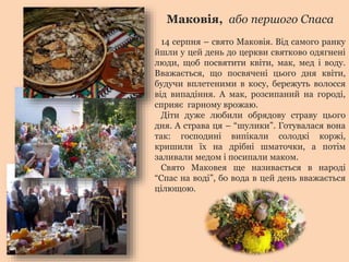 Маковія, або першого Спаса 
14 серпня – свято Маковія. Від самого ранку 
йшли у цей день до церкви святково одягнені 
люди, щоб посвятити квіти, мак, мед і воду. 
Вважається, що посвячені цього дня квіти, 
будучи вплетеними в косу, бережуть волосся 
від випадіння. А мак, розсипаний на городі, 
сприяє гарному врожаю. 
Діти дуже любили обрядову страву цього 
дня. А страва ця – “шулики”. Готувалася вона 
так: господині випікали солодкі коржі, 
кришили їх на дрібні шматочки, а потім 
заливали медом і посипали маком. 
Свято Маковея ще називається в народі 
“Спас на воді”, бо вода в цей день вважається 
цілющою. 
 