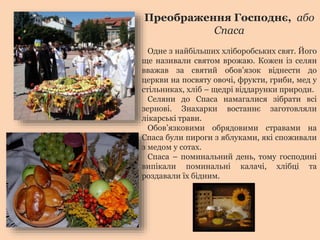 Преображення Господнє, або 
Спаса 
Одне з найбільших хліборобських свят. Його 
ще називали святом врожаю. Кожен із селян 
вважав за святий обов’язок віднести до 
церкви на посвяту овочі, фрукти, гриби, мед у 
стільниках, хліб – щедрі віддарунки природи. 
Селяни до Спаса намагалися зібрати всі 
зернові. Знахарки востаннє заготовляли 
лікарські трави. 
Обов’язковими обрядовими стравами на 
Спаса були пироги з яблуками, які споживали 
з медом у сотах. 
Спаса – поминальний день, тому господині 
випікали поминальні калачі, хлібці та 
роздавали їх бідним. 
 