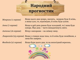 Народний 
прогностик 
Якщо цього дня мокро, значить, мокрою буде й осінь, 
а якщо сухо, то, відповідно, й осінь буде сухою. 
Мокрини (1 серпня) 
Анни (7 серпня) Якщо в цей день ранок буде холодний, то і зима буде 
сувора. Йде дощ – часто випадатимуть сніги. 
Антона (16 серпня) Вітер з вихорами – на сніжну зиму. 
Лаврентія (23 серпня) Якщо у ставках вода тиха, то й осінь буде спокійною, а 
зима без завірюх. 
Феодосія (27 серпня) Якщо буря цього дня, то на непогідний вересень. 
 